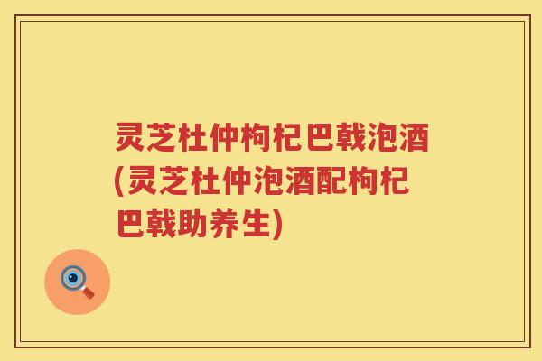 灵芝杜仲枸杞巴戟泡酒(灵芝杜仲泡酒配枸杞巴戟助养生)