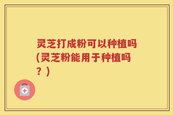 灵芝打成粉可以种植吗(灵芝粉能用于种植吗？)