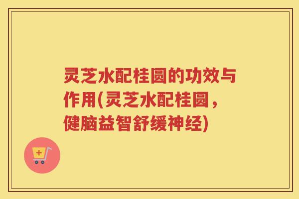 灵芝水配桂圆的功效与作用(灵芝水配桂圆，健脑益智舒缓神经)