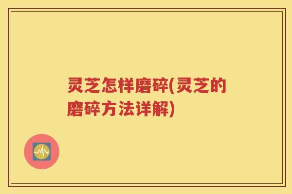 灵芝怎样磨碎(灵芝的磨碎方法详解)
