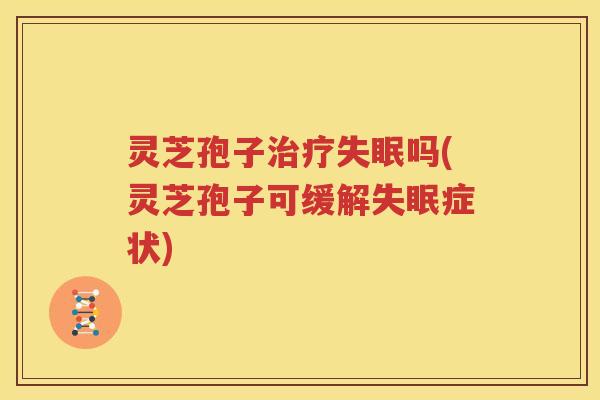 灵芝孢子治疗失眠吗(灵芝孢子可缓解失眠症状)