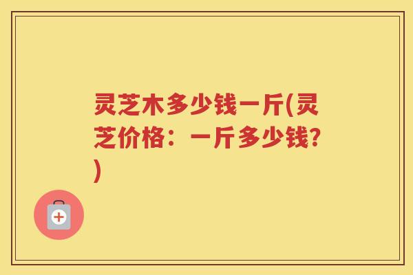 灵芝木多少钱一斤(灵芝价格：一斤多少钱？)