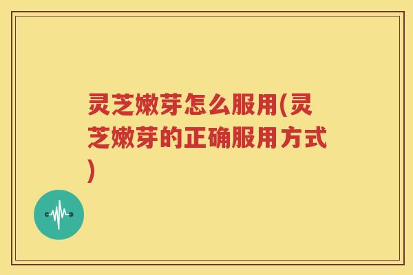 灵芝嫩芽怎么服用(灵芝嫩芽的正确服用方式)