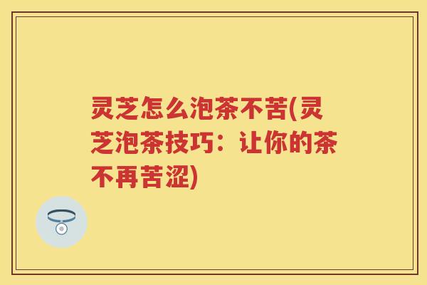 灵芝怎么泡茶不苦(灵芝泡茶技巧：让你的茶不再苦涩)