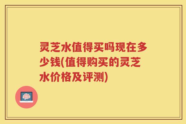 灵芝水值得买吗现在多少钱(值得购买的灵芝水价格及评测)