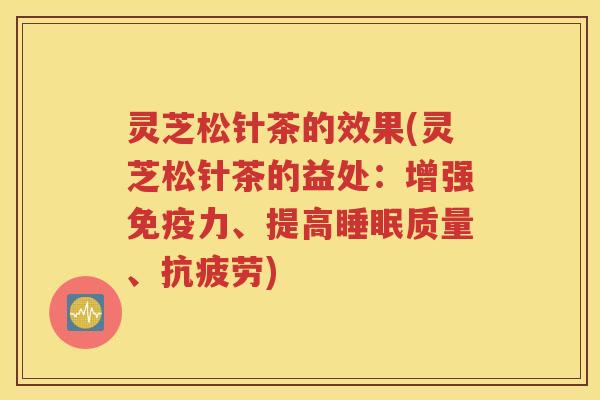 灵芝松针茶的效果(灵芝松针茶的益处：增强免疫力、提高睡眠质量、抗疲劳)