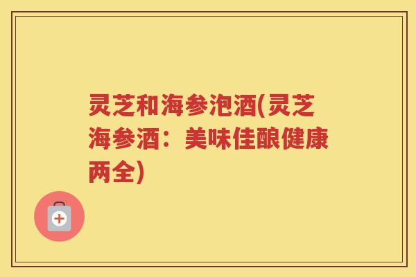 灵芝和海参泡酒(灵芝海参酒:美味佳酿健康两全) 灵芝和海参泡酒(灵芝海参酒:美味佳酿健康两全)