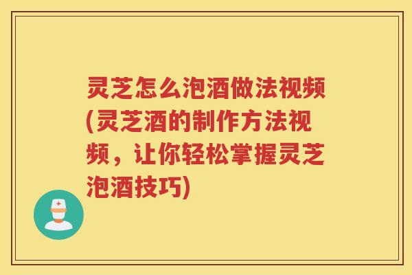 灵芝怎么泡酒做法视频(灵芝酒的制作方法视频，让你轻松掌握灵芝泡酒技巧)