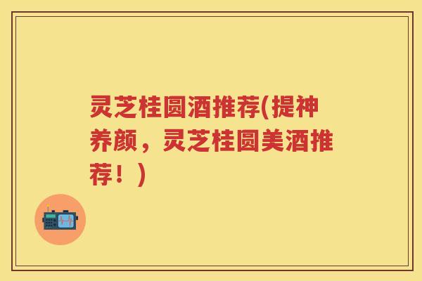灵芝桂圆酒推荐(提神养颜,灵芝桂圆美酒推荐!) 灵芝桂圆酒推荐(提神养颜,灵芝桂圆美酒推荐!)