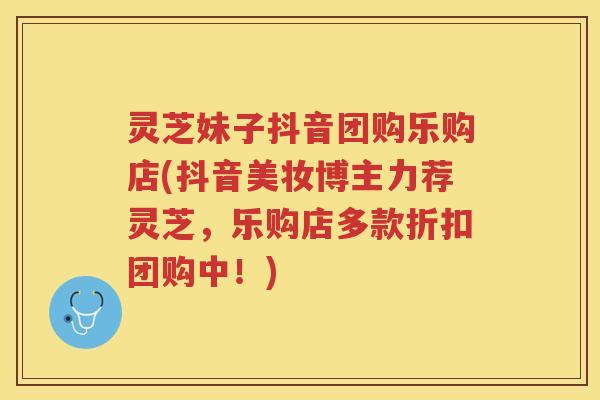 灵芝妹子抖音团购乐购店(抖音美妆博主力荐灵芝，乐购店多款折扣团购中！)