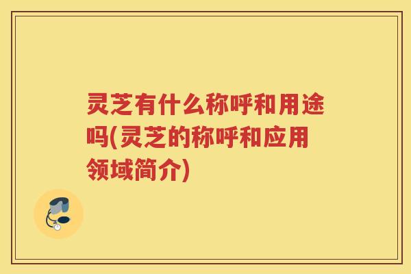 灵芝有什么称呼和用途吗(灵芝的称呼和应用领域简介)