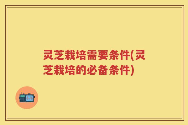 灵芝栽培需要条件(灵芝栽培的必备条件)
