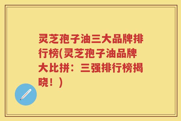 灵芝孢子油三大品牌排行榜(灵芝孢子油品牌大比拼：三强排行榜揭晓！)