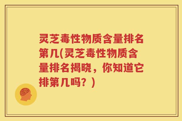 灵芝毒性物质含量排名第几(灵芝毒性物质含量排名揭晓，你知道它排第几吗？)
