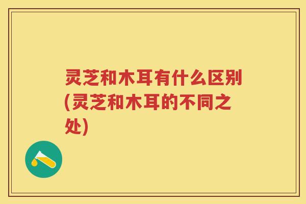 灵芝和木耳有什么区别(灵芝和木耳的不同之处) 灵芝和木耳有什么区别(灵芝和木耳的不同之处)