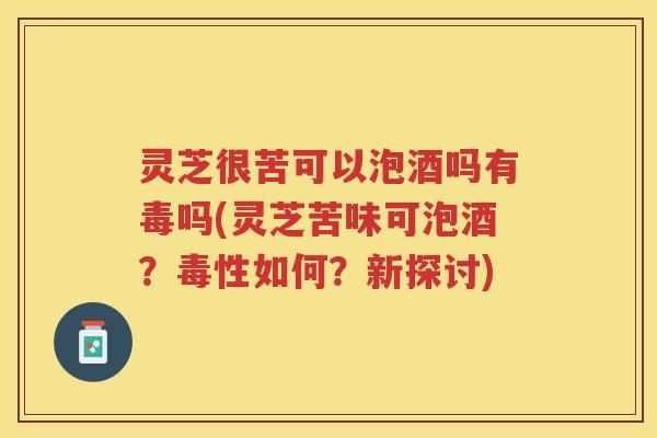 灵芝很苦可以泡酒吗有毒吗(灵芝苦味可泡酒？毒性如何？新探讨)