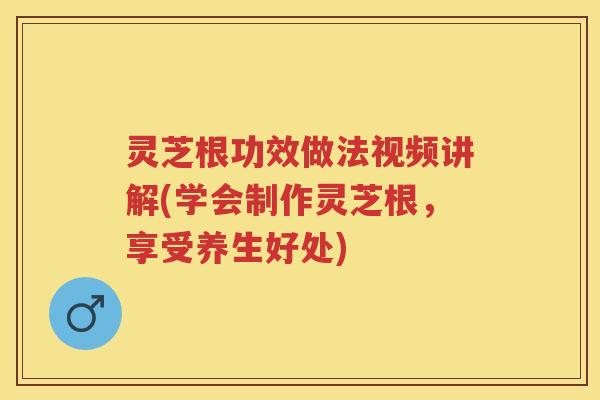灵芝根功效做法视频讲解(学会制作灵芝根，享受养生好处)