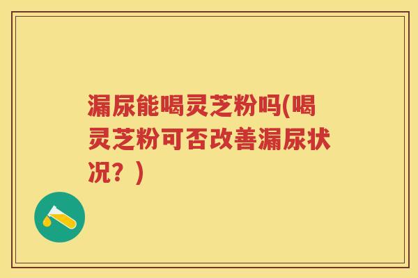 漏尿能喝灵芝粉吗(喝灵芝粉可否改善漏尿状况？)