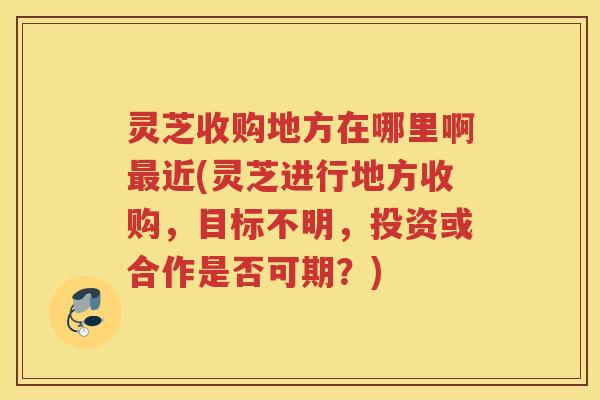 灵芝收购地方在哪里啊最近(灵芝进行地方收购，目标不明，投资或合作是否可期？)