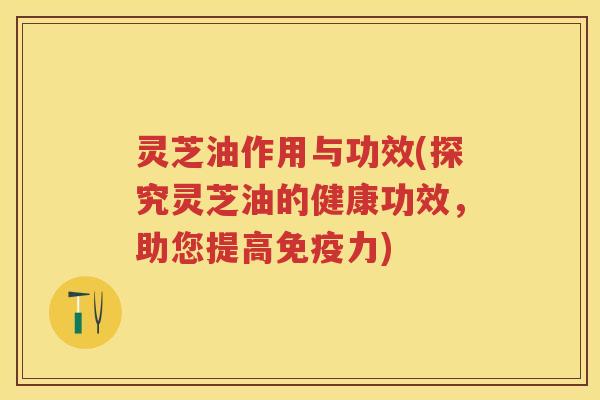 灵芝油作用与功效(探究灵芝油的健康功效，助您提高免疫力)