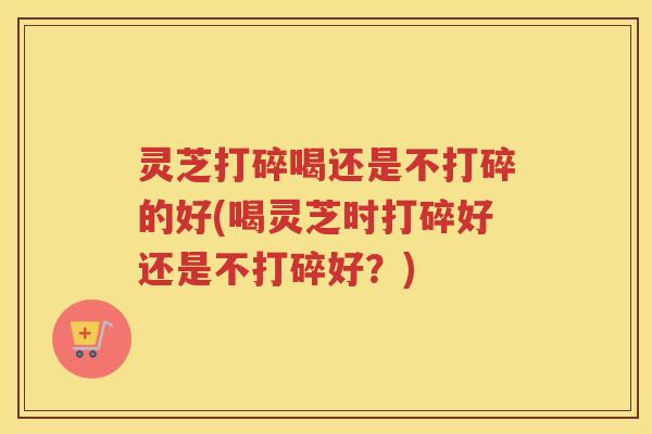 灵芝打碎喝还是不打碎的好(喝灵芝时打碎好还是不打碎好？)