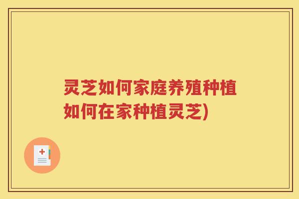 灵芝如何家庭养殖种植如何在家种植灵芝)