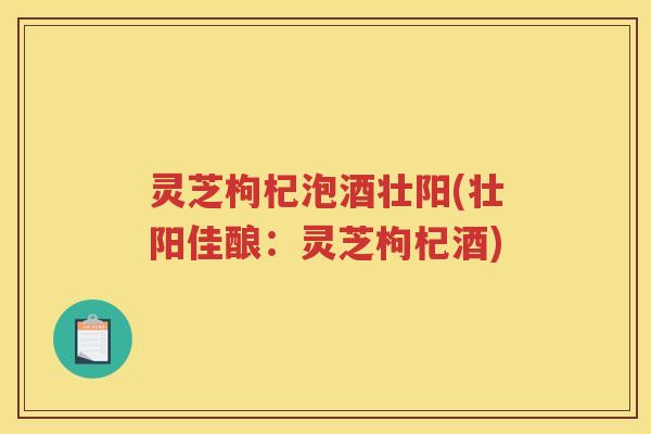 灵芝枸杞泡酒壮阳(壮阳佳酿：灵芝枸杞酒)