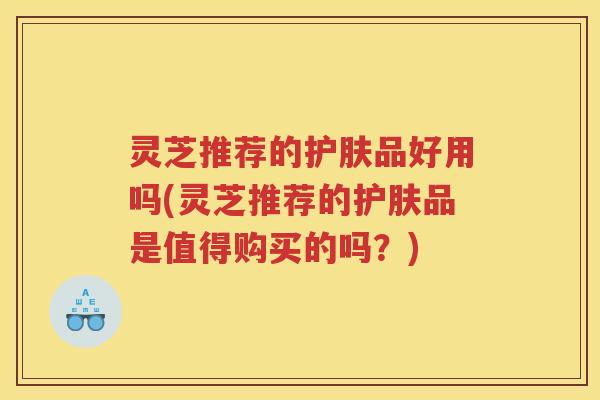 灵芝推荐的护肤品好用吗(灵芝推荐的护肤品是值得购买的吗？)
