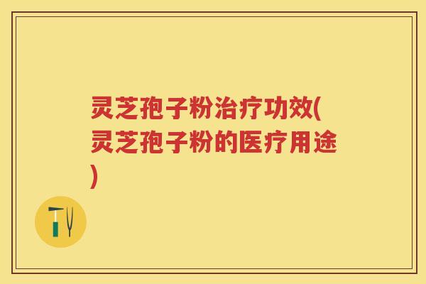 灵芝孢子粉治疗功效(灵芝孢子粉的医疗用途)