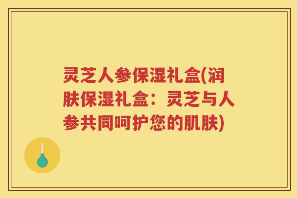 灵芝人参保湿礼盒(润肤保湿礼盒：灵芝与人参共同呵护您的肌肤)