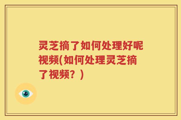 灵芝摘了如何处理好呢视频(如何处理灵芝摘了视频？)