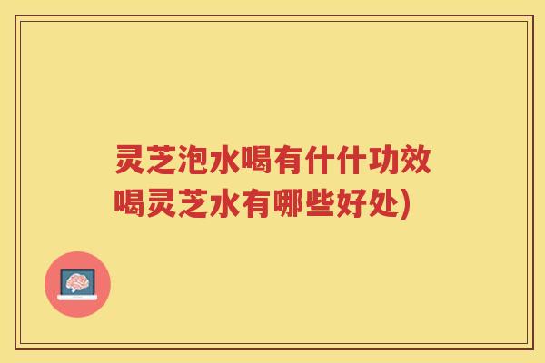 灵芝泡水喝有什什功效喝灵芝水有哪些好处)