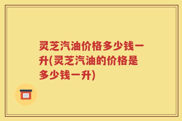 灵芝汽油价格多少钱一升(灵芝汽油的价格是多少钱一升)