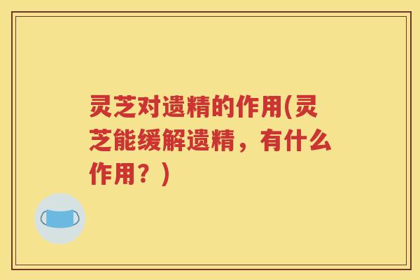 灵芝对遗精的作用(灵芝能缓解遗精，有什么作用？)