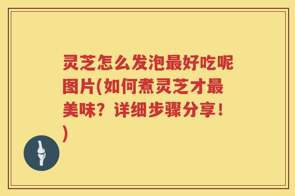灵芝怎么发泡最好吃呢图片(如何煮灵芝才最美味？详细步骤分享！)