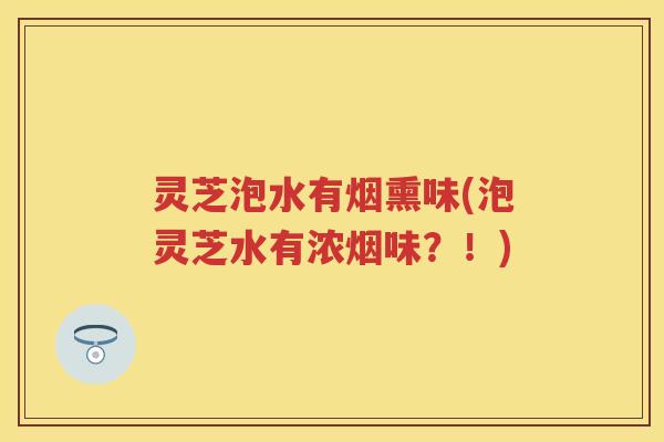 灵芝泡水有烟熏味(泡灵芝水有浓烟味？！)