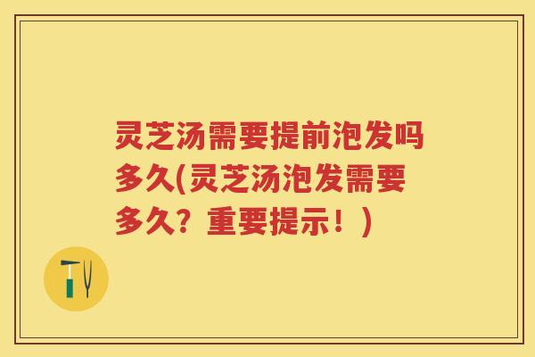灵芝汤需要提前泡发吗多久(灵芝汤泡发需要多久？重要提示！)