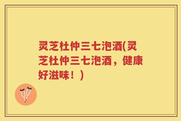 灵芝杜仲三七泡酒(灵芝杜仲三七泡酒，健康好滋味！)