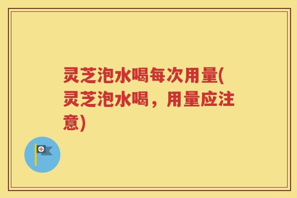 灵芝泡水喝每次用量(灵芝泡水喝，用量应注意)