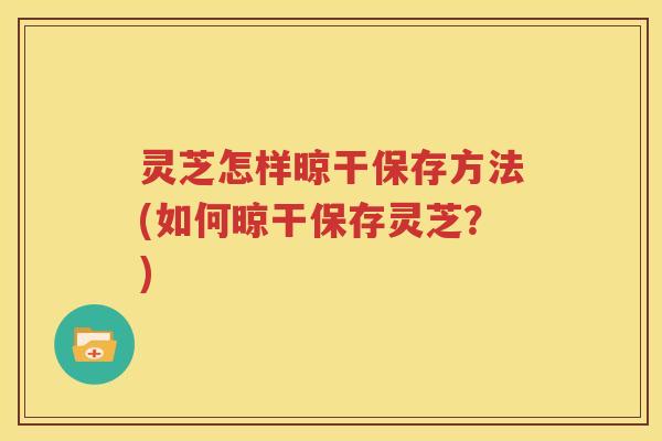 灵芝怎样晾干保存方法(如何晾干保存灵芝？)