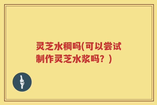 灵芝水稠吗(可以尝试制作灵芝水浆吗?) 灵芝水稠吗(可以尝试制作灵芝水浆吗?)