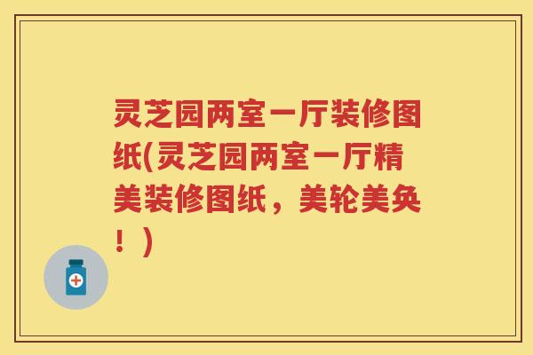 灵芝园两室一厅装修图纸(灵芝园两室一厅精美装修图纸，美轮美奂！)
