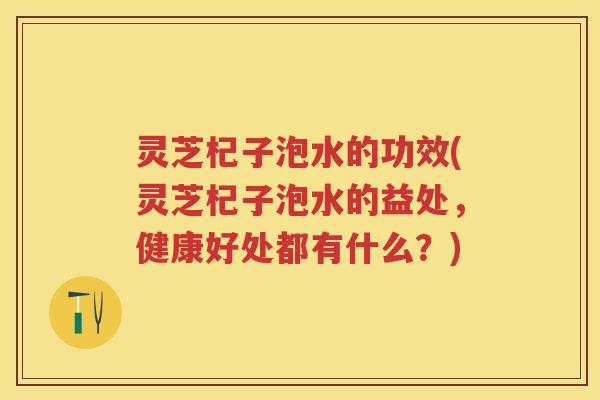 灵芝杞子泡水的功效(灵芝杞子泡水的益处，健康好处都有什么？)