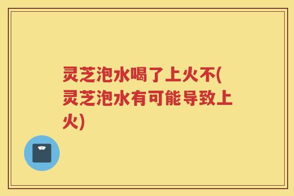 灵芝泡水喝了上火不(灵芝泡水有可能导致上火)