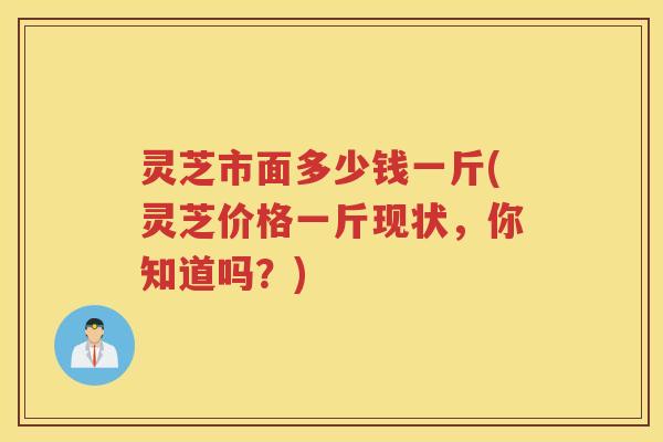 灵芝市面多少钱一斤(灵芝价格一斤现状，你知道吗？)