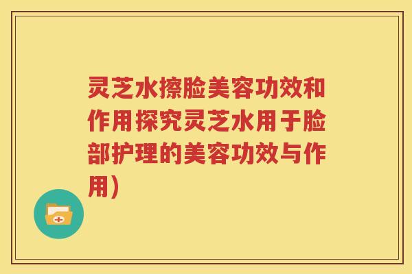 灵芝水擦脸美容功效和作用探究灵芝水用于脸部护理的美容功效与作用)