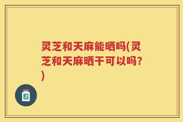 灵芝和天麻能晒吗(灵芝和天麻晒干可以吗？)