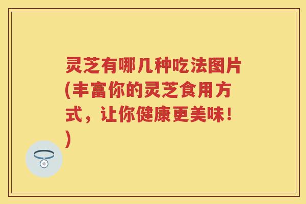 灵芝有哪几种吃法图片(丰富你的灵芝食用方式,让你健康更美味!) 灵芝有哪几种吃法图片(丰富你的灵芝食用方式,让你健康更美味!)