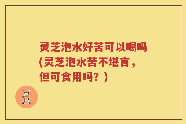 灵芝泡水好苦可以喝吗(灵芝泡水苦不堪言,但可食用吗?)
