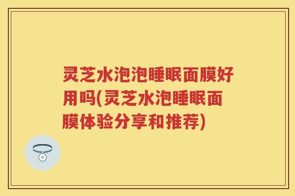 灵芝水泡泡睡眠面膜好用吗(灵芝水泡睡眠面膜体验分享和推荐)